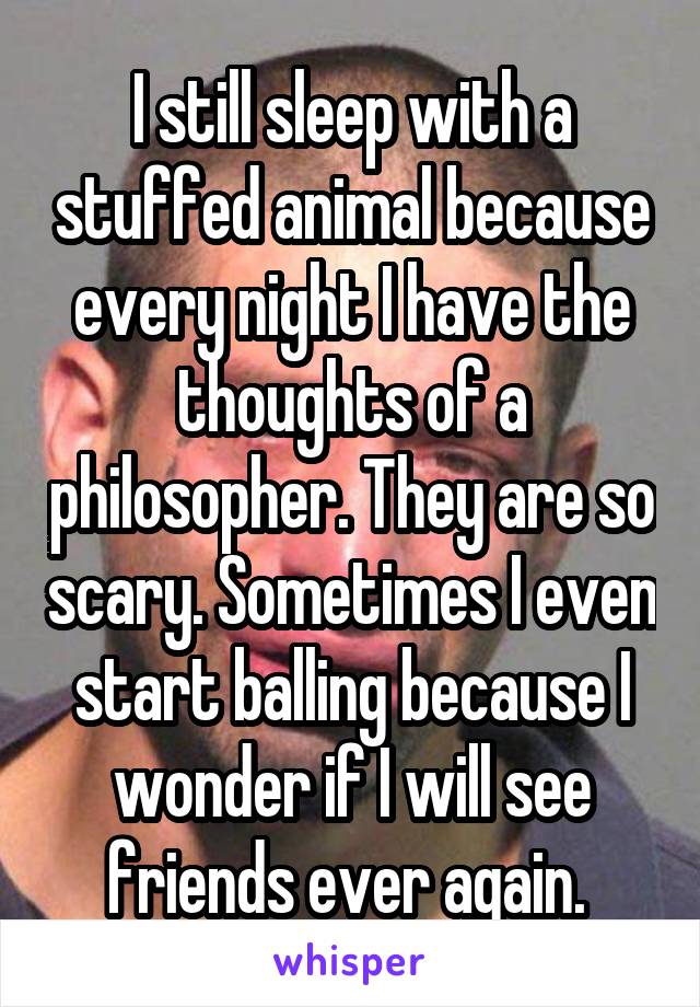 I still sleep with a stuffed animal because every night I have the thoughts of a philosopher. They are so scary. Sometimes I even start balling because I wonder if I will see friends ever again. 