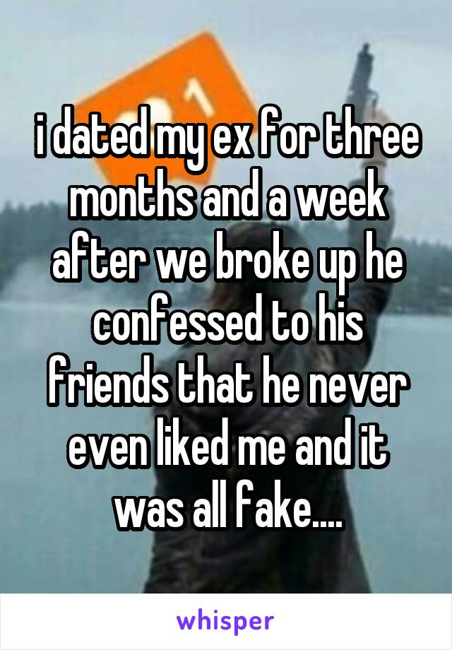 i dated my ex for three months and a week after we broke up he confessed to his friends that he never even liked me and it was all fake....