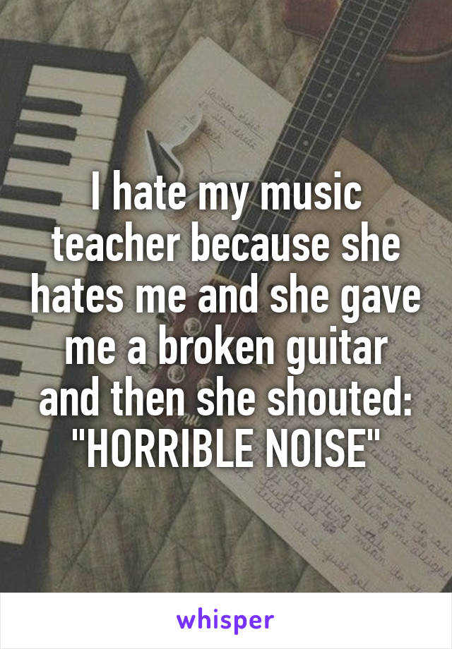 I hate my music teacher because she hates me and she gave me a broken guitar and then she shouted: "HORRIBLE NOISE"