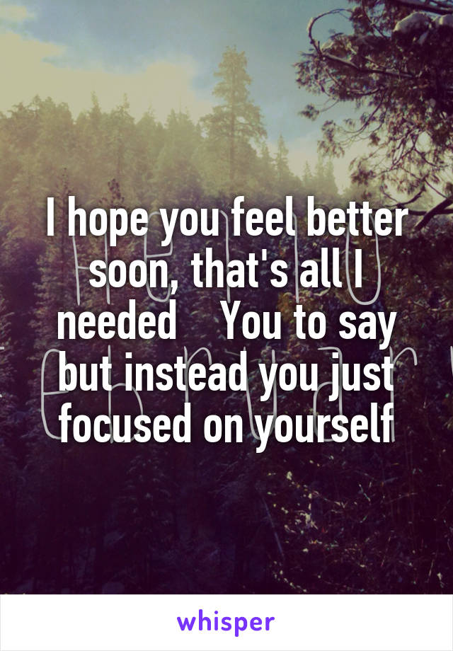 I hope you feel better soon, that's all I needed    You to say but instead you just focused on yourself