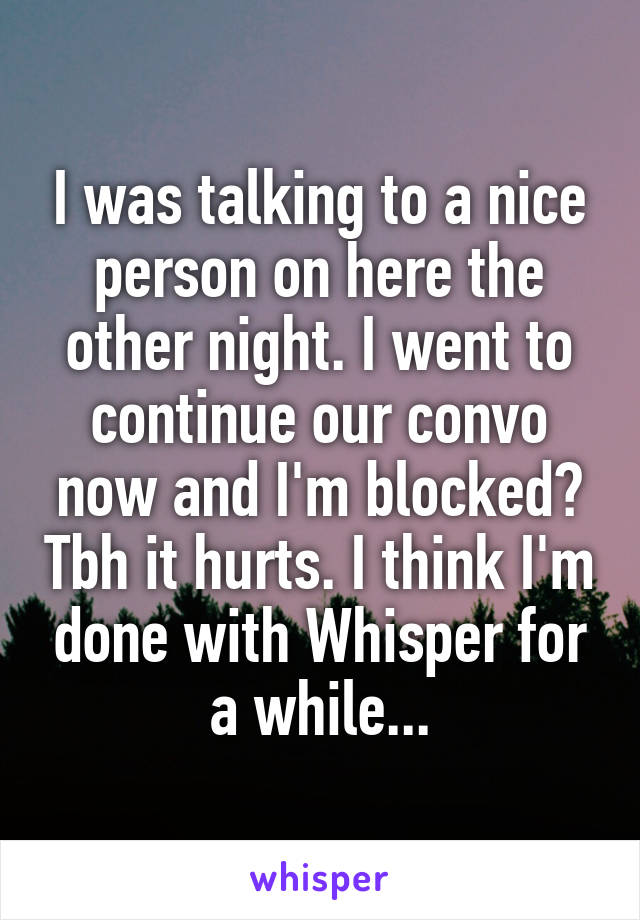 I was talking to a nice person on here the other night. I went to continue our convo now and I'm blocked? Tbh it hurts. I think I'm done with Whisper for a while...