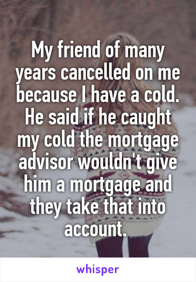 My friend of many years cancelled on me because I have a cold. He said if he caught my cold the mortgage advisor wouldn't give him a mortgage and they take that into account. 