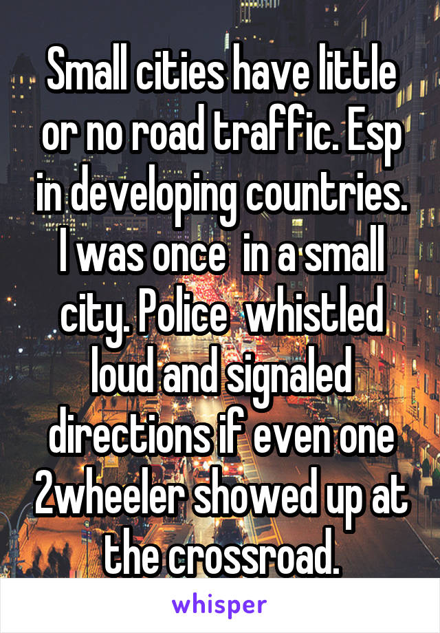 Small cities have little or no road traffic. Esp in developing countries. I was once  in a small city. Police  whistled loud and signaled directions if even one 2wheeler showed up at the crossroad.