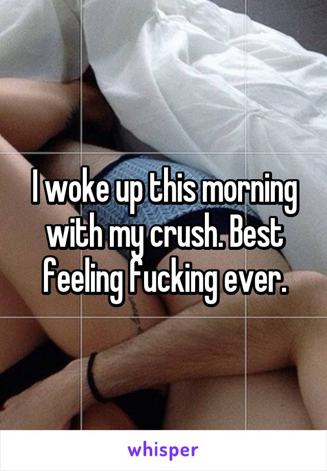 I woke up this morning with my crush. Best feeling fucking ever.