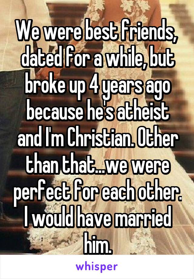 We were best friends,  dated for a while, but broke up 4 years ago because he's atheist and I'm Christian. Other than that...we were perfect for each other. l would have married him.