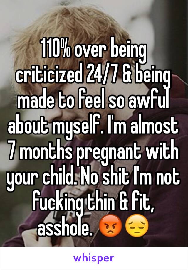 110% over being criticized 24/7 & being made to feel so awful about myself. I'm almost 7 months pregnant with your child. No shit I'm not fucking thin & fit, asshole. 😡😔