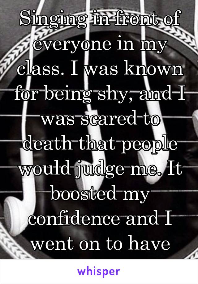 Singing in front of everyone in my class. I was known for being shy, and I was scared to death that people would judge me. It boosted my confidence and I went on to have multiple solos.