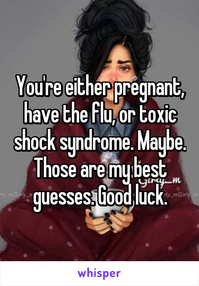 You're either pregnant, have the flu, or toxic shock syndrome. Maybe. Those are my best guesses. Good luck.