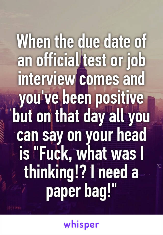 When the due date of an official test or job interview comes and you've been positive but on that day all you can say on your head is "Fuck, what was I thinking!? I need a paper bag!"