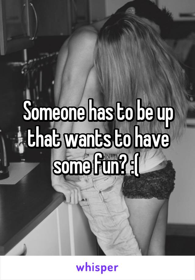 Someone has to be up that wants to have some fun? :( 