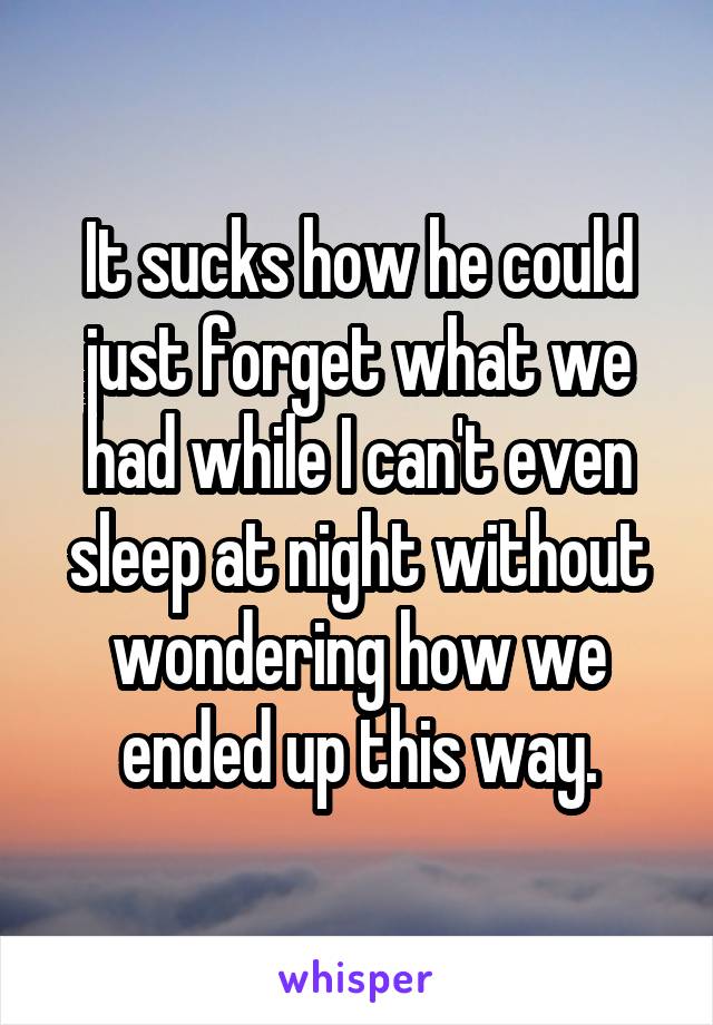 It sucks how he could just forget what we had while I can't even sleep at night without wondering how we ended up this way.