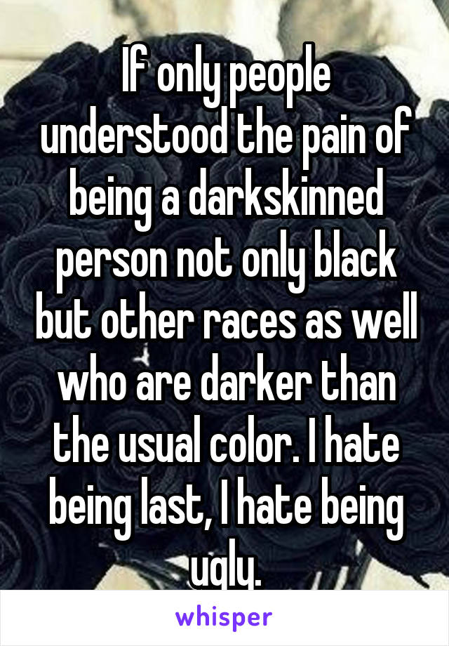 If only people understood the pain of being a darkskinned person not only black but other races as well who are darker than the usual color. I hate being last, I hate being ugly.