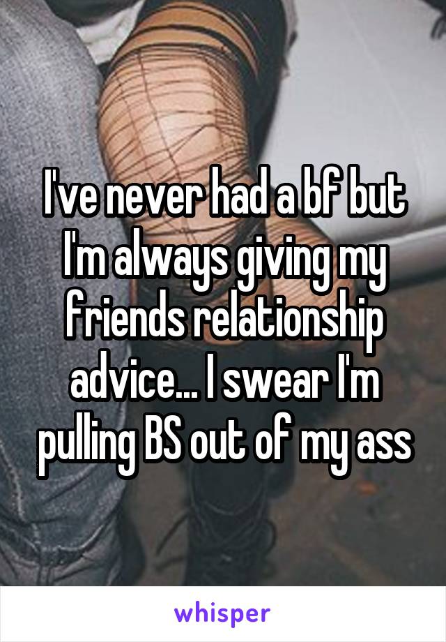 I've never had a bf but I'm always giving my friends relationship advice... I swear I'm pulling BS out of my ass