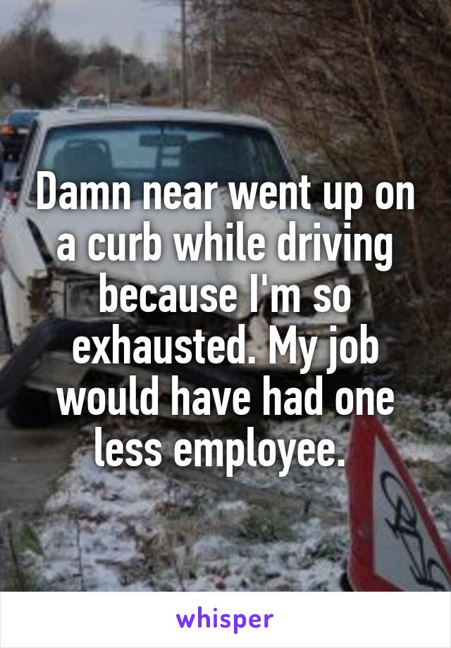 Damn near went up on a curb while driving because I'm so exhausted. My job would have had one less employee. 