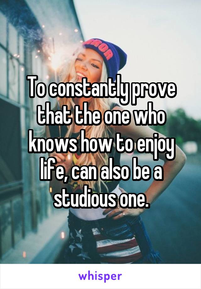 To constantly prove that the one who knows how to enjoy life, can also be a studious one.