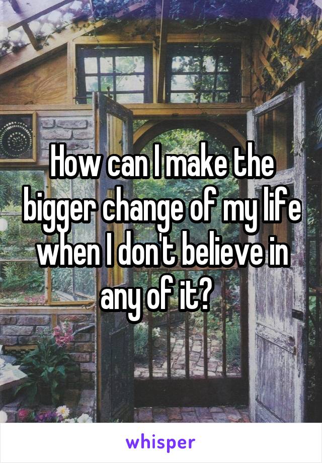 How can I make the bigger change of my life when I don't believe in any of it?  