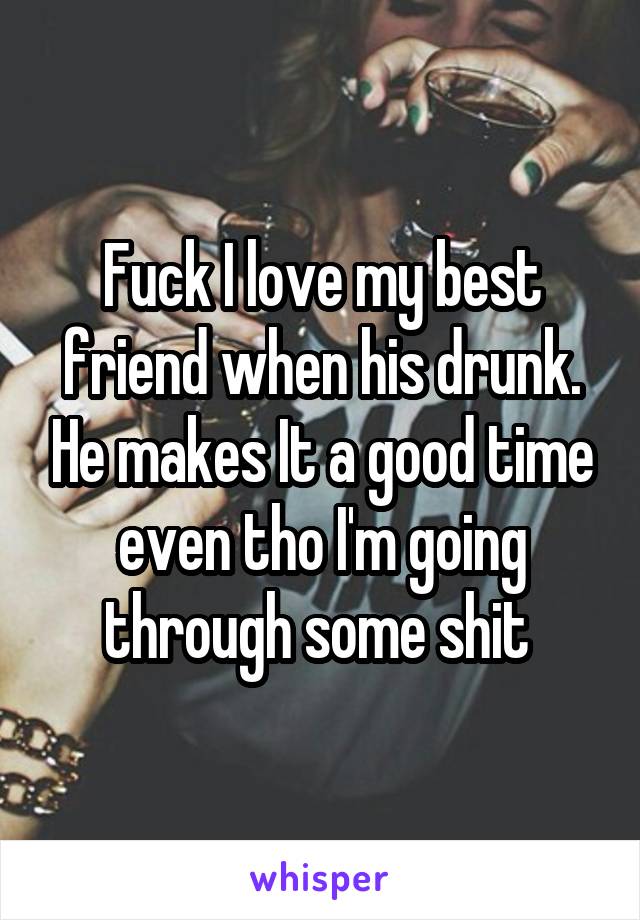 Fuck I love my best friend when his drunk. He makes It a good time even tho I'm going through some shit 