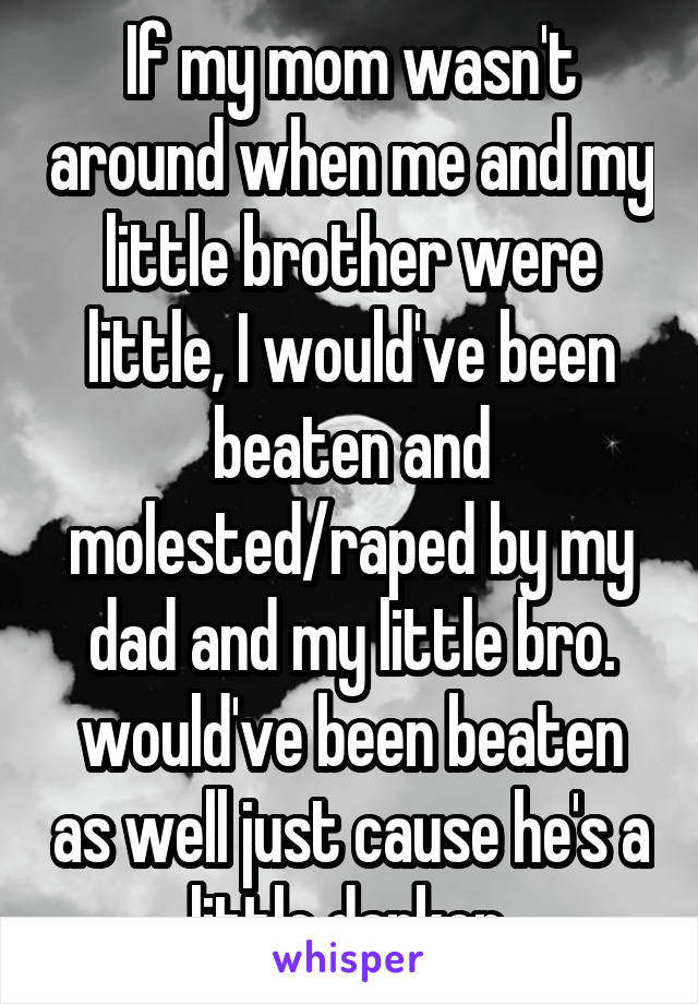 If my mom wasn't around when me and my little brother were little, I would've been beaten and molested/raped by my dad and my little bro. would've been beaten as well just cause he's a little darker.