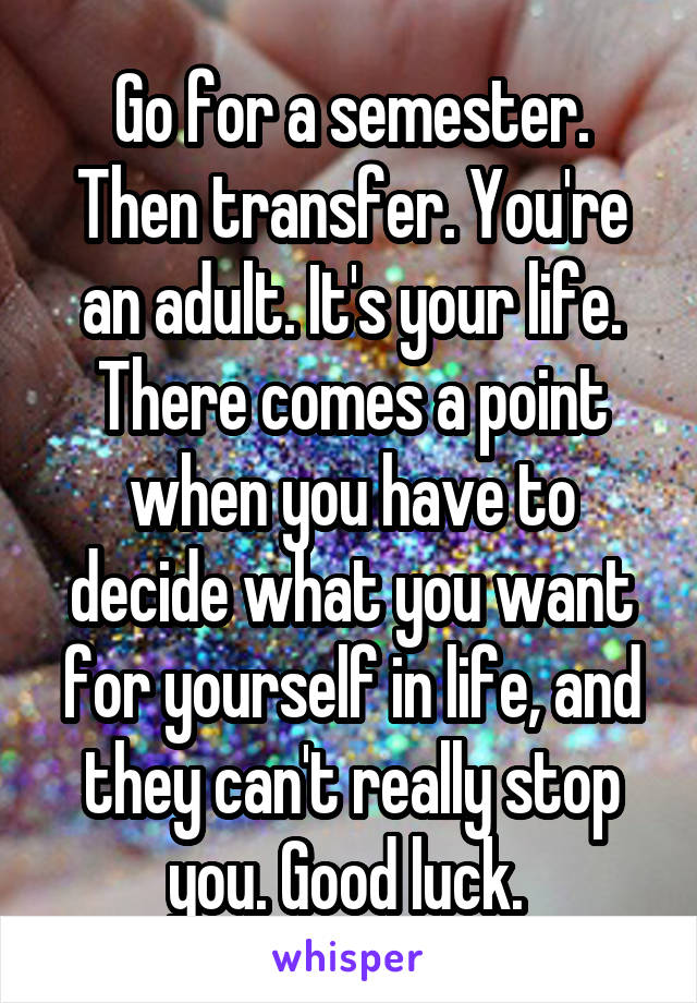 Go for a semester. Then transfer. You're an adult. It's your life. There comes a point when you have to decide what you want for yourself in life, and they can't really stop you. Good luck. 