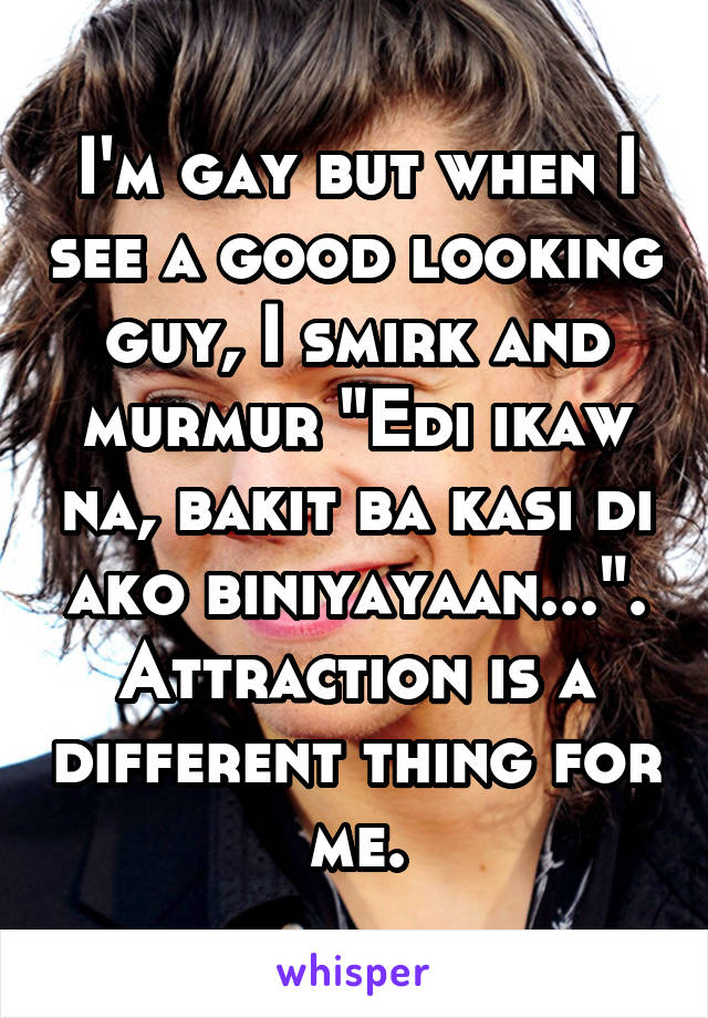 I'm gay but when I see a good looking guy, I smirk and murmur "Edi ikaw na, bakit ba kasi di ako biniyayaan...". Attraction is a different thing for me.