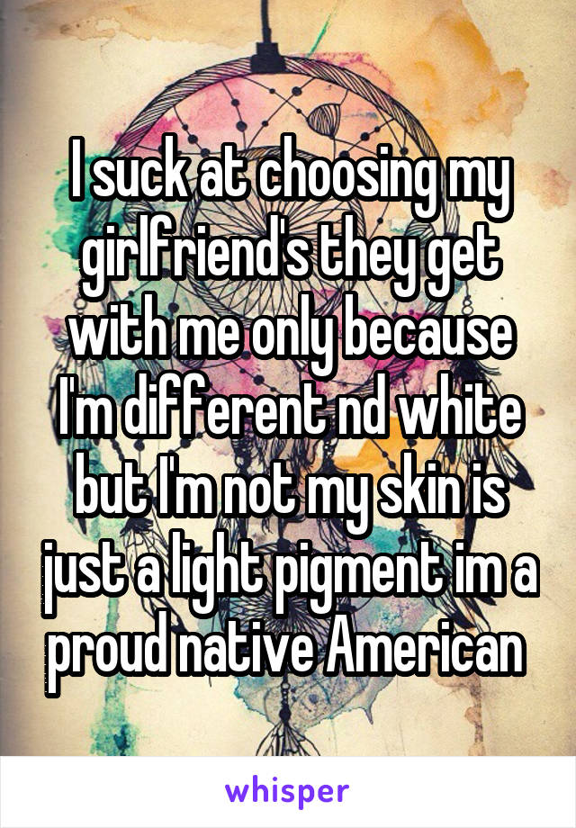 I suck at choosing my girlfriend's they get with me only because I'm different nd white but I'm not my skin is just a light pigment im a proud native American 