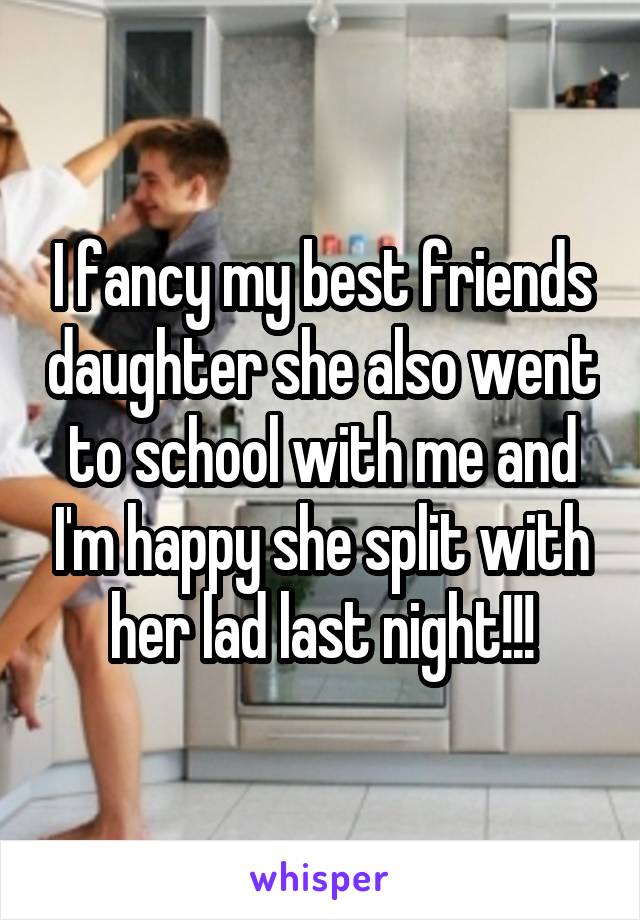 I fancy my best friends daughter she also went to school with me and I'm happy she split with her lad last night!!!