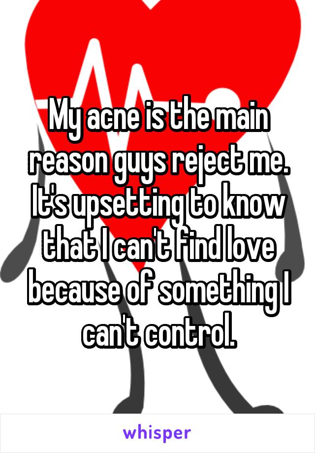 My acne is the main reason guys reject me. It's upsetting to know that I can't find love because of something I can't control.