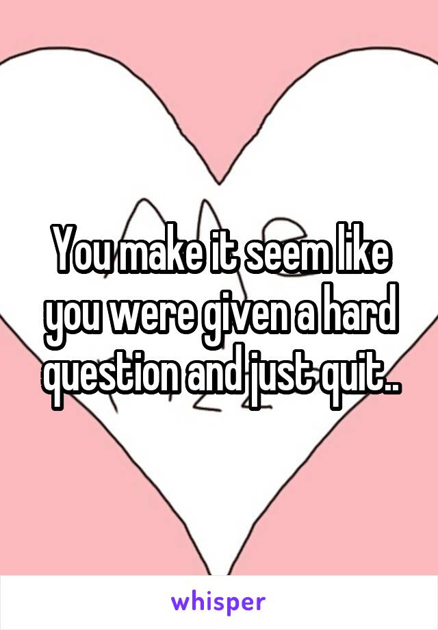 You make it seem like you were given a hard question and just quit..