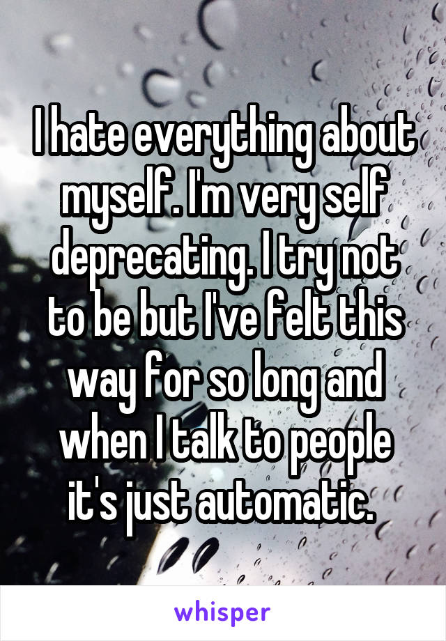 I hate everything about myself. I'm very self deprecating. I try not to be but I've felt this way for so long and when I talk to people it's just automatic. 