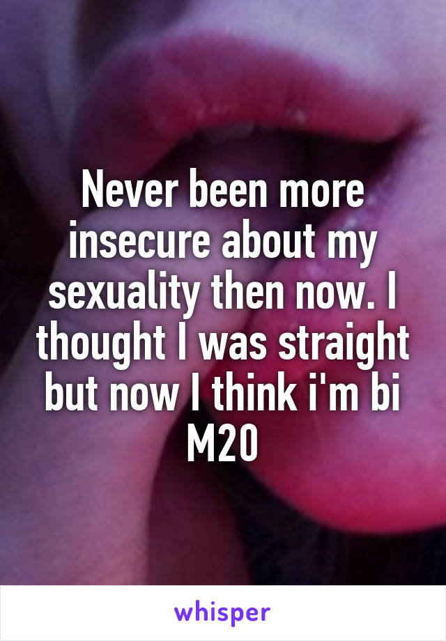 Never been more insecure about my sexuality then now. I thought I was straight but now I think i'm bi M20