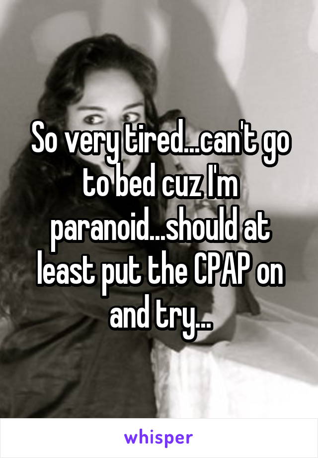 So very tired...can't go to bed cuz I'm paranoid...should at least put the CPAP on and try...