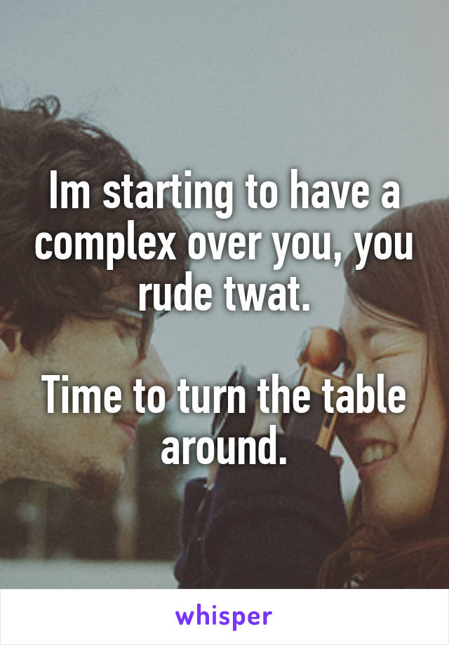 Im starting to have a complex over you, you rude twat.

Time to turn the table around.