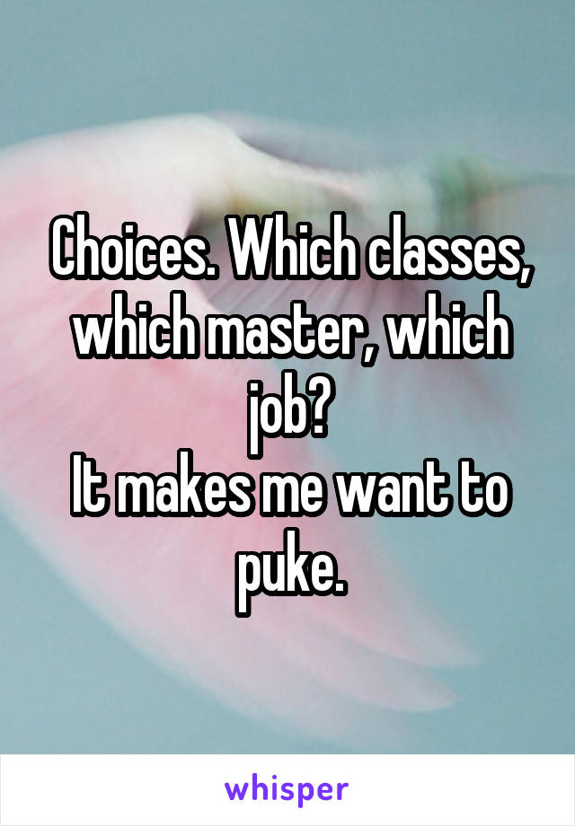 Choices. Which classes, which master, which job?
It makes me want to puke.