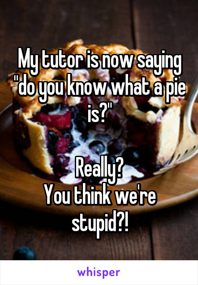 My tutor is now saying "do you know what a pie is?"

Really?
You think we're stupid?!