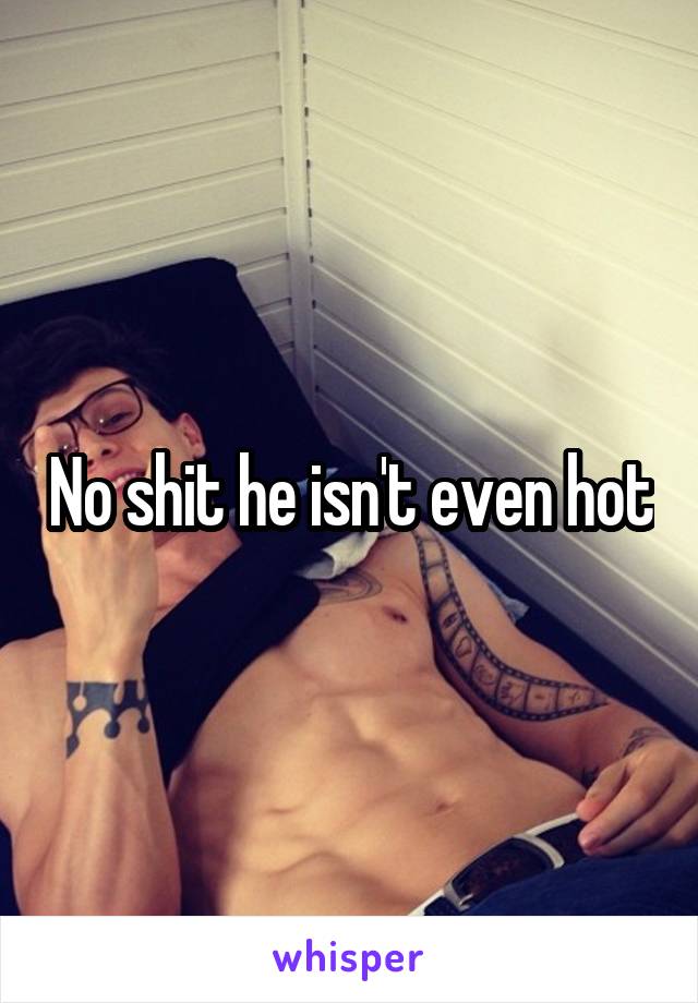 No shit he isn't even hot