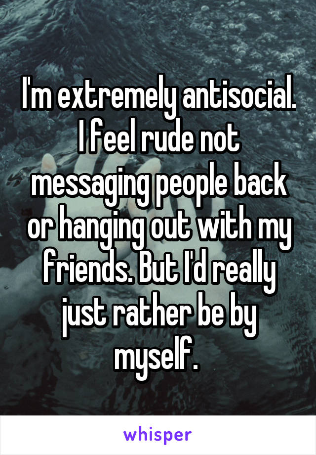 I'm extremely antisocial. I feel rude not messaging people back or hanging out with my friends. But I'd really just rather be by myself. 