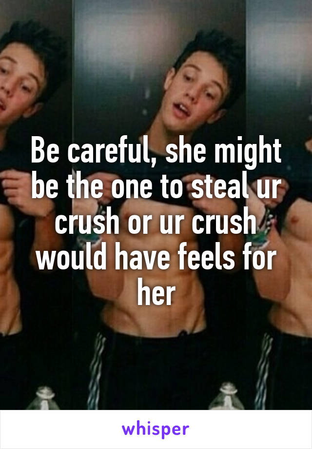 Be careful, she might be the one to steal ur crush or ur crush would have feels for her