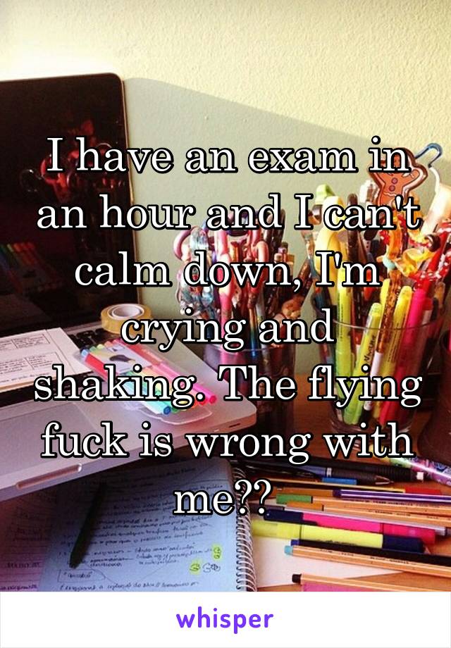 I have an exam in an hour and I can't calm down, I'm crying and shaking. The flying fuck is wrong with me?? 