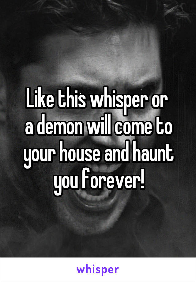 Like this whisper or 
a demon will come to your house and haunt you forever!