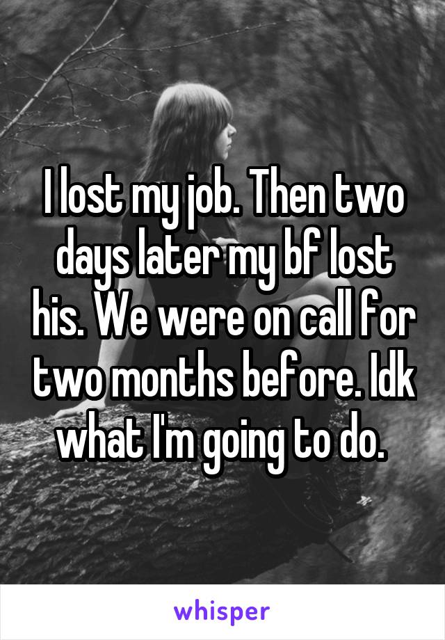 I lost my job. Then two days later my bf lost his. We were on call for two months before. Idk what I'm going to do. 