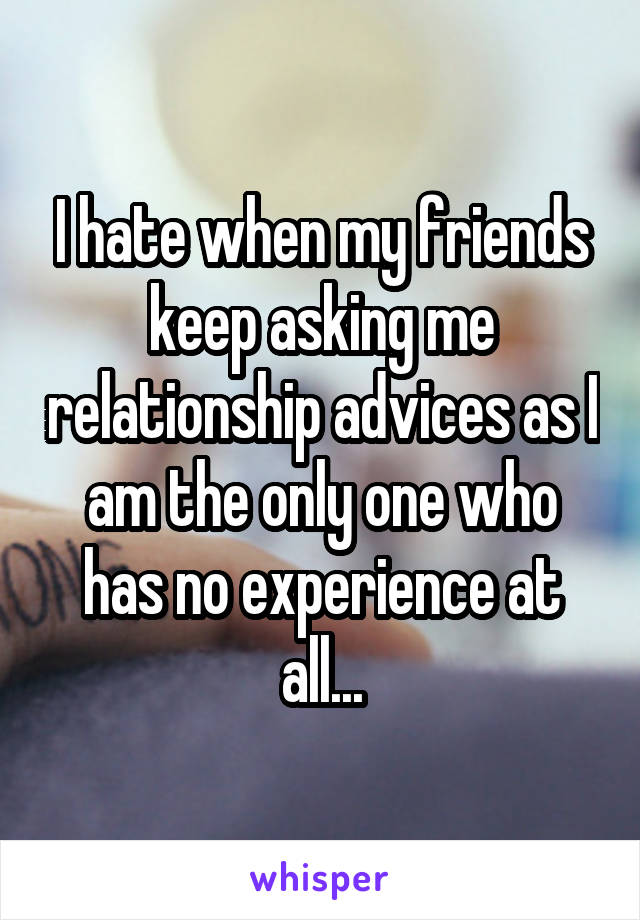 I hate when my friends keep asking me relationship advices as I am the only one who has no experience at all...