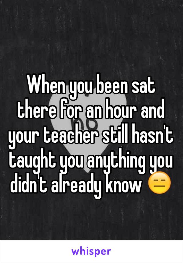 When you been sat there for an hour and your teacher still hasn't taught you anything you didn't already know 😑