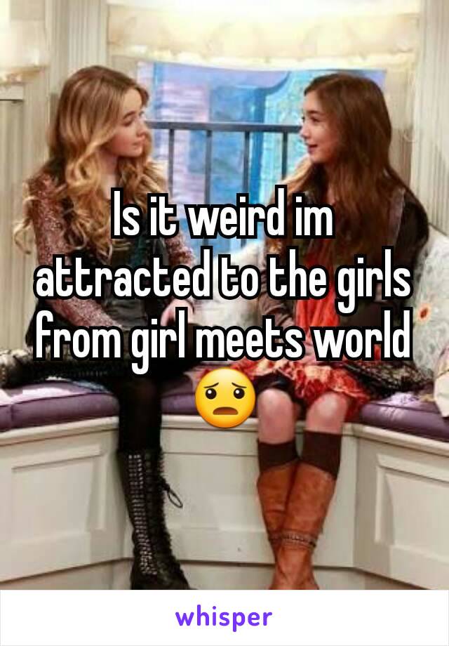 Is it weird im attracted to the girls from girl meets world 😦