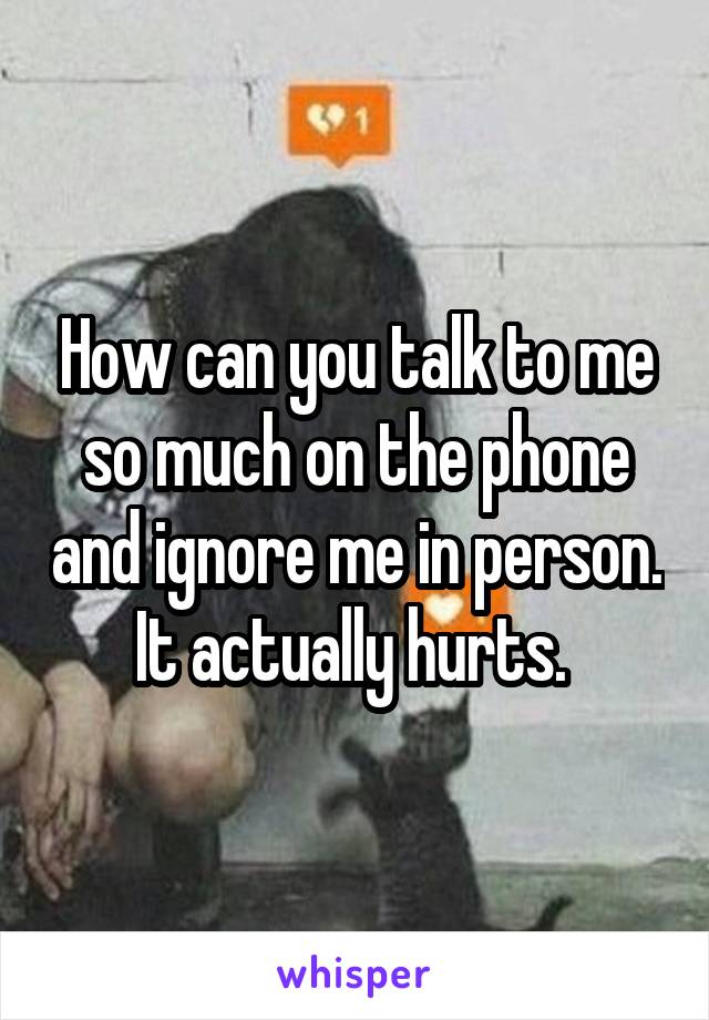 How can you talk to me so much on the phone and ignore me in person. It actually hurts. 