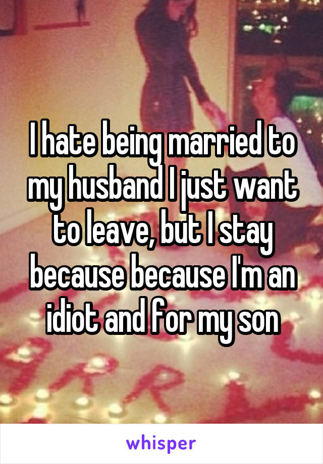 I hate being married to my husband I just want to leave, but I stay because because I'm an idiot and for my son