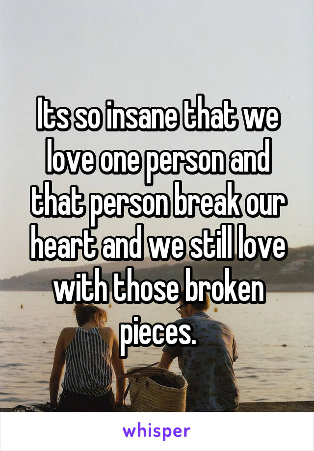 Its so insane that we love one person and that person break our heart and we still love with those broken pieces.