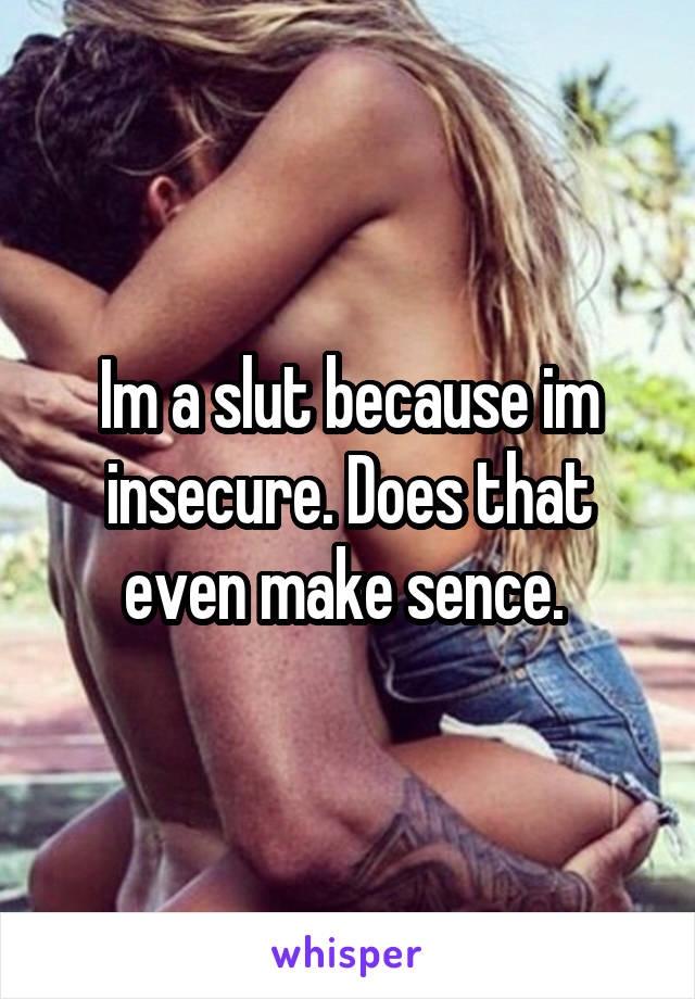 Im a slut because im insecure. Does that even make sence. 