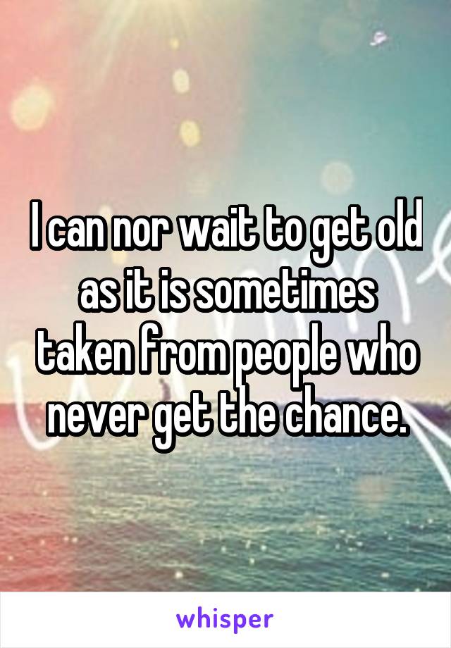 I can nor wait to get old as it is sometimes taken from people who never get the chance.