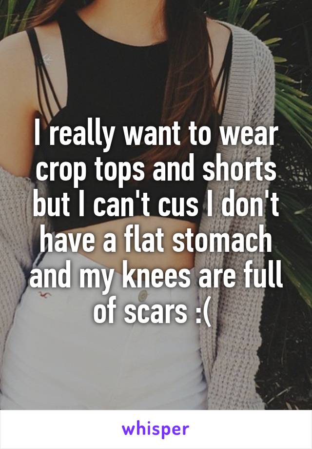 I really want to wear crop tops and shorts but I can't cus I don't have a flat stomach and my knees are full of scars :( 