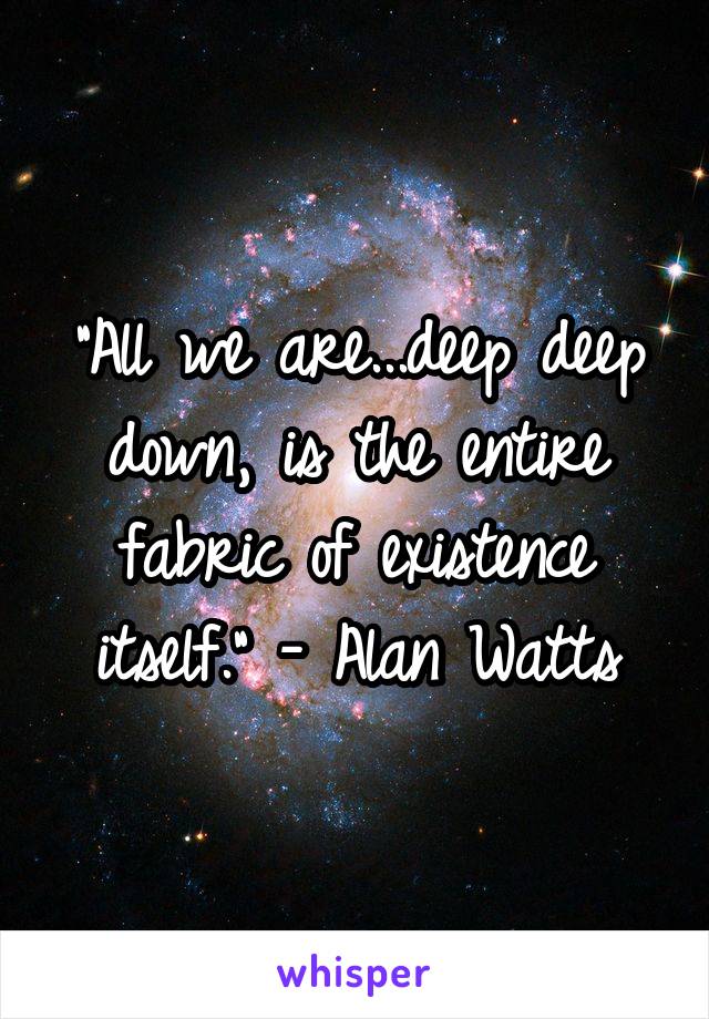 "All we are...deep deep down, is the entire fabric of existence itself." - Alan Watts